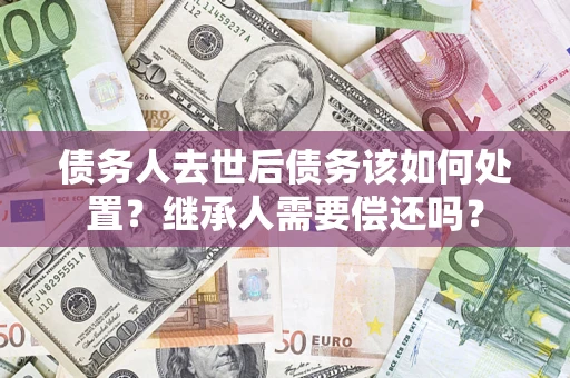 济南债务人去世后债务该如何处置？继承人需要偿还吗？