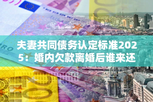 济南夫妻共同债务认定标准2025:婚内欠款离婚后谁来还? 济南夫妻共同债务认定标准2025:婚内欠款离婚后谁来还?