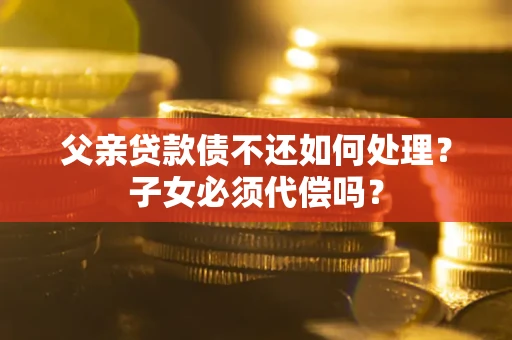 济南父亲贷款债不还如何处理？子女必须代偿吗？